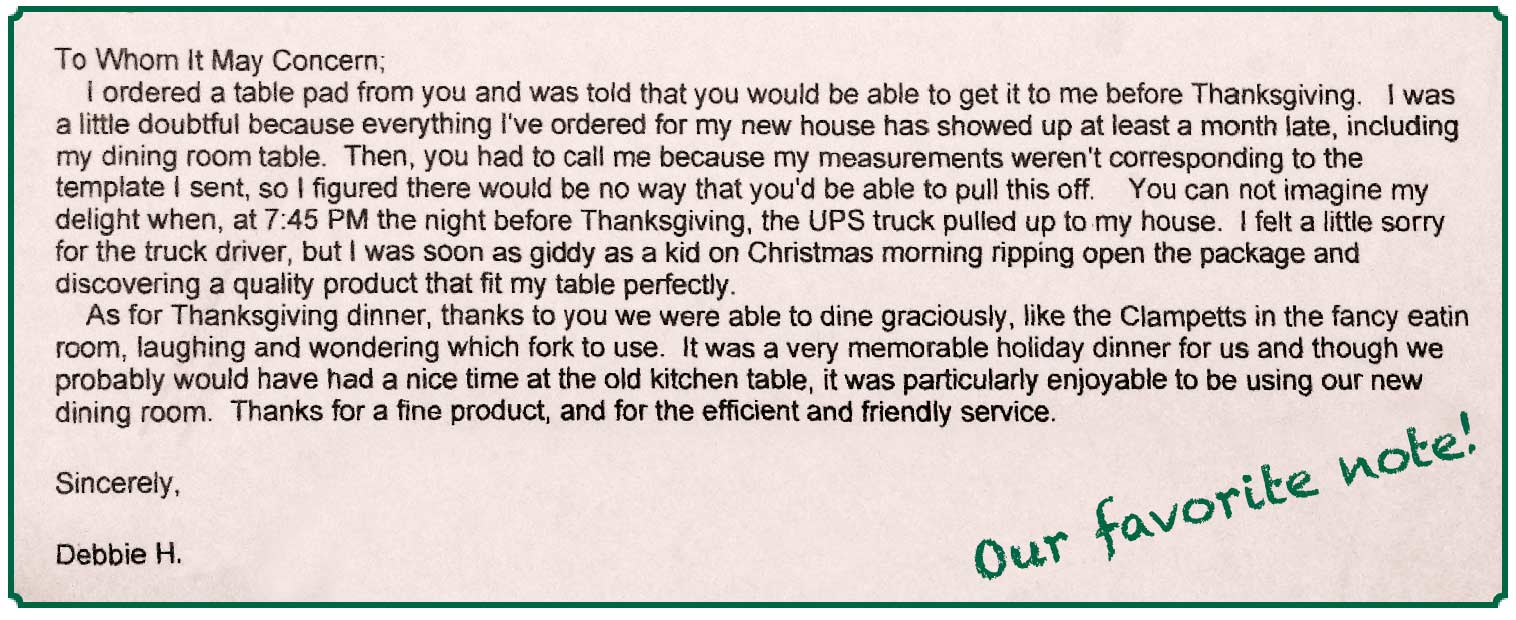 Our favorite note, from Debbie H.: I ordered a table pad from you and was told that you would be able to get it to me before Thanksgiving.... I was soon as giddy as a kid on Christmas morning ripping open the package and discovering a quality product that fit my table perfectly.